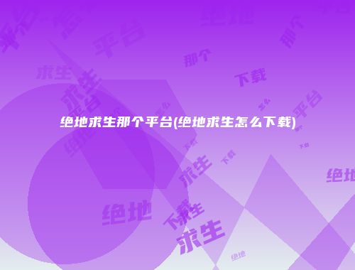 绝地求生那个平台(绝地求生怎么下载)