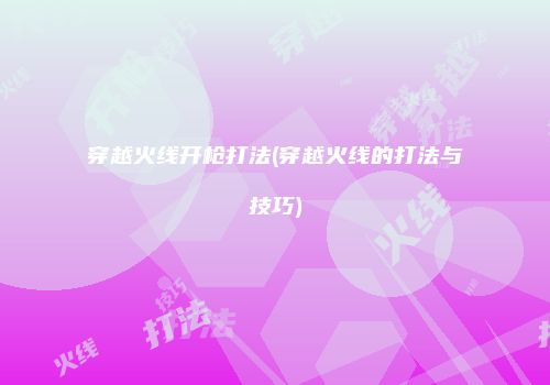 穿越火线开枪打法(穿越火线的打法与技巧)