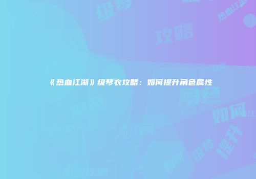 《热血江湖》级琴衣攻略：如何提升角色属性