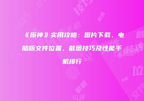 《原神》实用攻略：图片下载、电脑版文件位置、截图技巧及性能手机排行