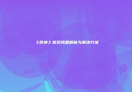 《原神》常见问题解析与解决方案