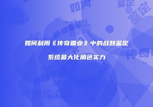 如何利用《传奇霸业》中的战鼓鉴定系统最大化角色实力