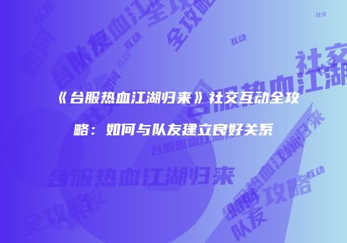 《台服热血江湖归来》社交互动全攻略：如何与队友建立良好关系