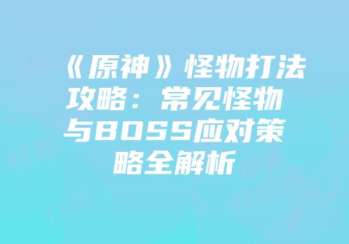 《原神》怪物打法攻略：常见怪物与BOSS应对策略全解析