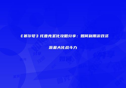 《赛尔号》托鲁克圣化攻略分享：如何利用游戏资源最大化战斗力