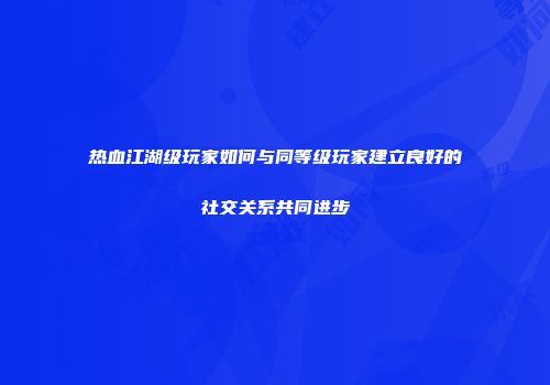 热血江湖级玩家如何与同等级玩家建立良好的社交关系共同进步