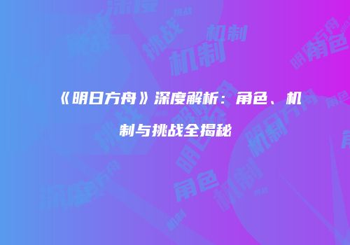 《明日方舟》深度解析：角色、机制与挑战全揭秘