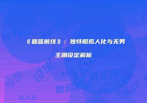 《碧蓝航线》：独特船拟人化与无男主角设定解析