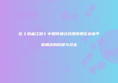 在《热血江湖》中如何通过合理使用花朵来平衡角色的防御与攻击