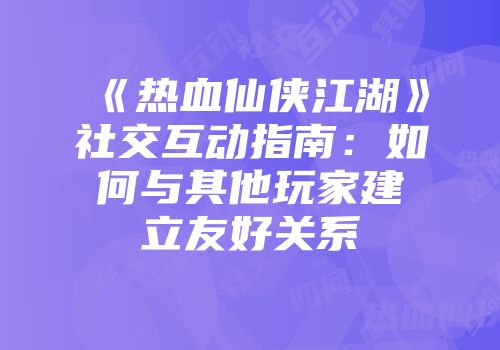 《热血仙侠江湖》社交互动指南：如何与其他玩家建立友好关系