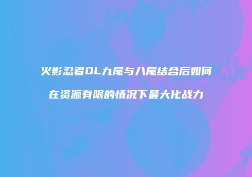 火影忍者OL九尾与八尾结合后如何在资源有限的情况下最大化战力