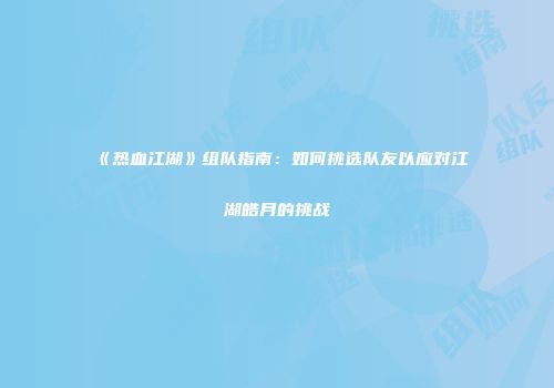 《热血江湖》组队指南：如何挑选队友以应对江湖皓月的挑战