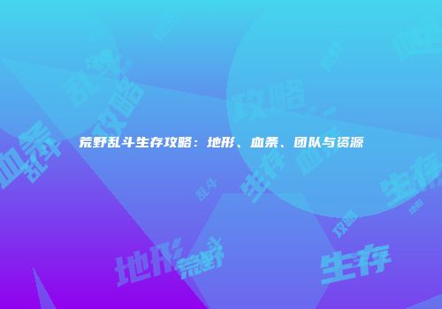 荒野乱斗生存攻略：地形、血条、团队与资源