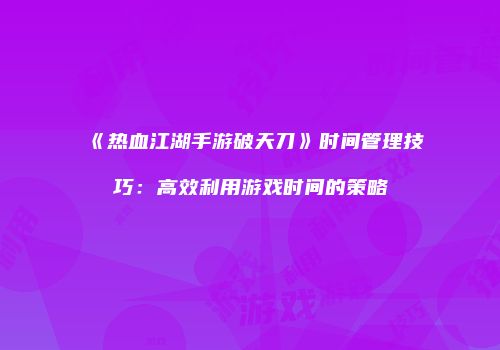 《热血江湖手游破天刀》时间管理技巧：高效利用游戏时间的策略