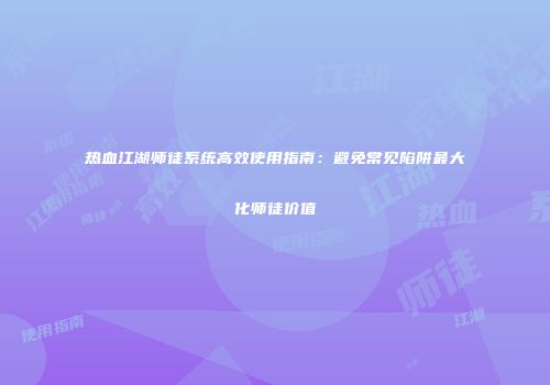 热血江湖师徒系统高效使用指南：避免常见陷阱最大化师徒价值