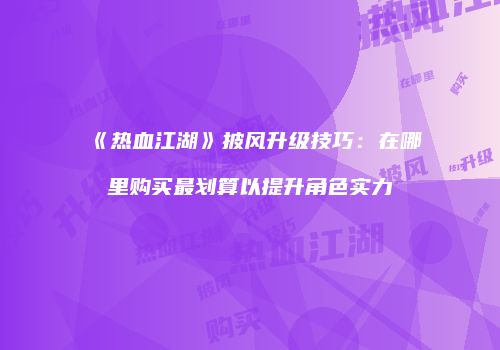 《热血江湖》披风升级技巧：在哪里购买最划算以提升角色实力