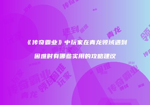 《传奇霸业》中玩家在青龙领域遇到困难时有哪些实用的攻略建议