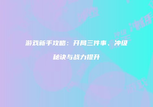 游戏新手攻略：开局三件事、冲级秘诀与战力提升