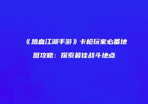 《热血江湖手游》卡枪玩家必备地图攻略：探索最佳战斗地点