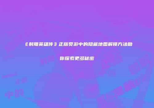《射雕英雄传》正版页游中的隐藏地图解锁方法助你探索更多秘密