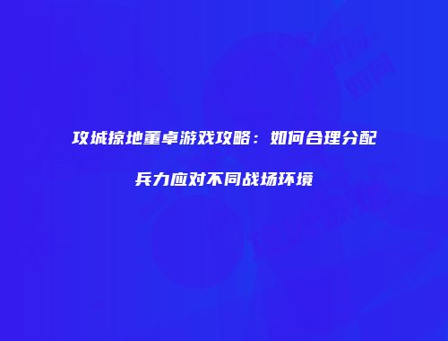 攻城掠地董卓游戏攻略：如何合理分配兵力应对不同战场环境