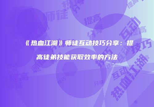 《热血江湖》师徒互动技巧分享:提高徒弟技能获取效率的方法