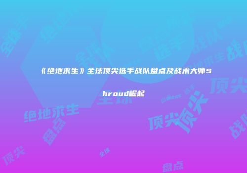 《绝地求生》全球顶尖选手战队盘点及战术大师Shroud崛起
