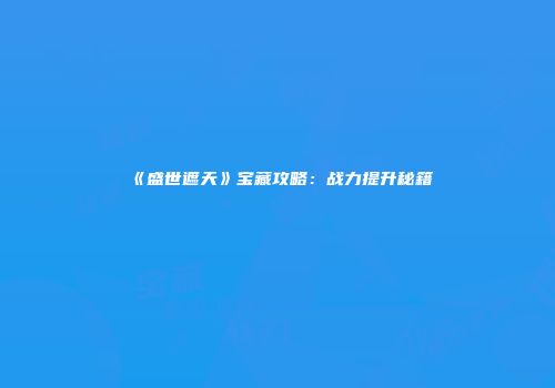 《盛世遮天》宝藏攻略：战力提升秘籍