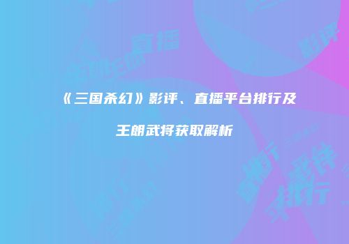 《三国杀幻》影评、直播平台排行及王朗武将获取解析