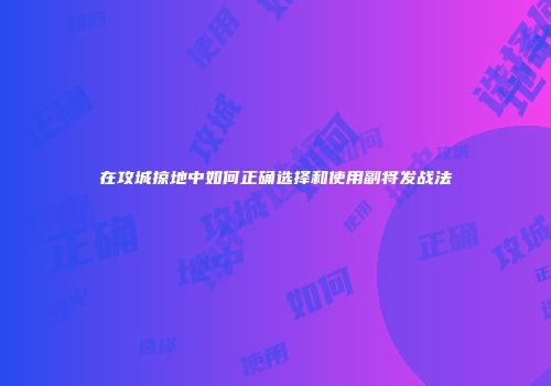 在攻城掠地中如何正确选择和使用副将发战法