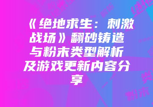 《绝地求生：刺激战场》翻砂铸造与粉末类型解析及游戏更新内容分享