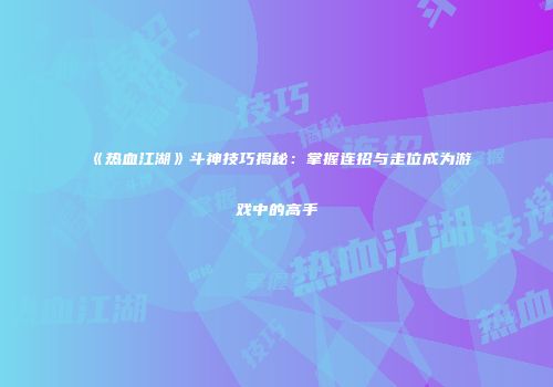《热血江湖》斗神技巧揭秘：掌握连招与走位成为游戏中的高手