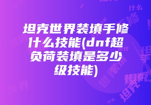 坦克世界装填手修什么技能(dnf超负荷装填是多少级技能)