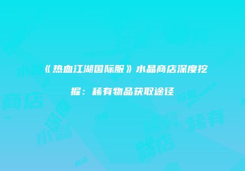 《热血江湖国际服》水晶商店深度挖掘：稀有物品获取途径
