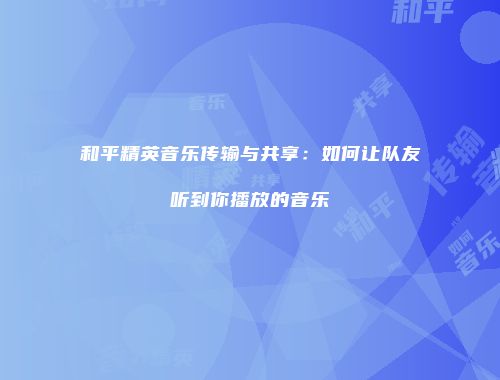 和平精英音乐传输与共享：如何让队友听到你播放的音乐