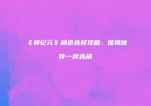 《神纪元》角色选择攻略：像挑伙伴一样选角