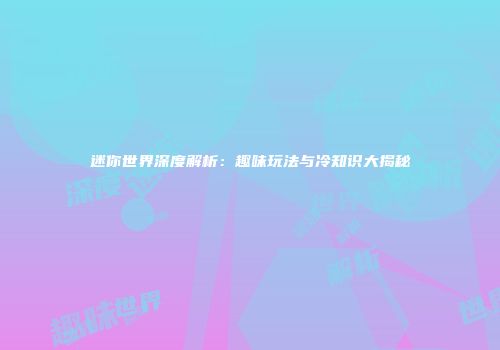 迷你世界深度解析：趣味玩法与冷知识大揭秘
