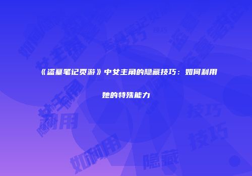 《盗墓笔记页游》中女主角的隐藏技巧:如何利用她的特殊能力