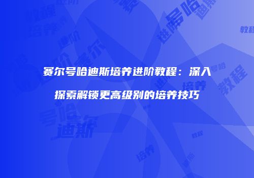 赛尔号哈迪斯培养进阶教程：深入探索解锁更高级别的培养技巧