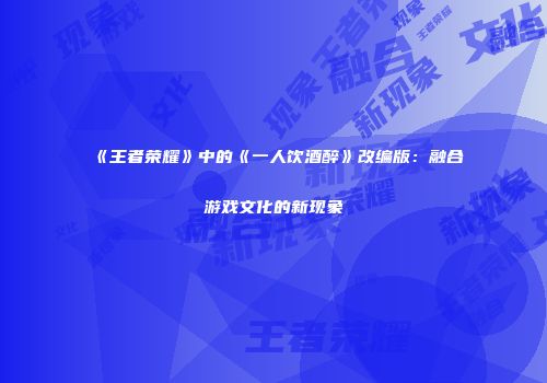 《王者荣耀》中的《一人饮酒醉》改编版：融合游戏文化的新现象