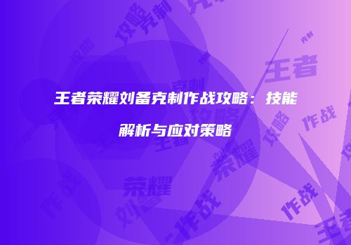 王者荣耀刘备克制作战攻略：技能解析与应对策略