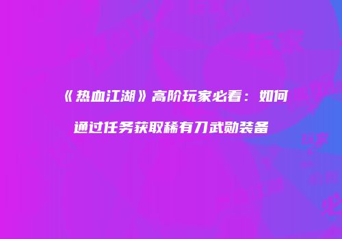《热血江湖》高阶玩家必看：如何通过任务获取稀有刀武勋装备