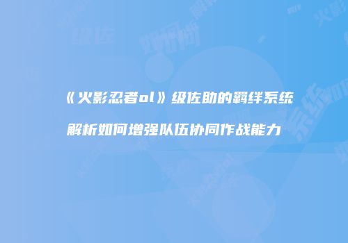 《火影忍者ol》级佐助的羁绊系统解析如何增强队伍协同作战能力