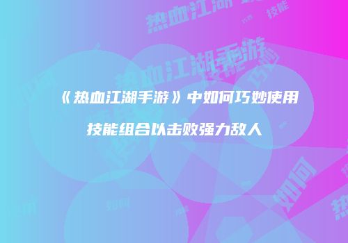 《热血江湖手游》中如何巧妙使用技能组合以击败强力敌人