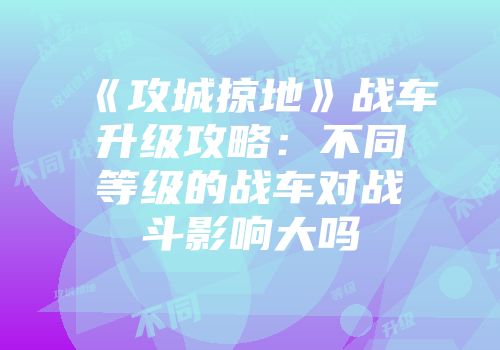 《攻城掠地》战车升级攻略:不同等级的战车对战斗影响大吗