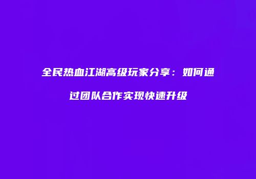 全民热血江湖高级玩家分享：如何通过团队合作实现快速升级