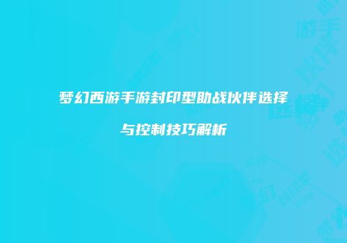 梦幻西游手游封印型助战伙伴选择与控制技巧解析