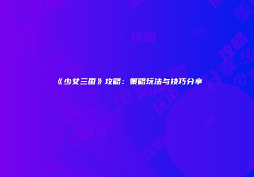 《少女三国》攻略：策略玩法与技巧分享
