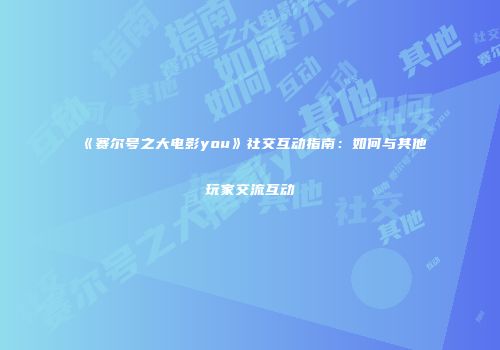 《赛尔号之大电影you》社交互动指南:如何与其他玩家交流互动