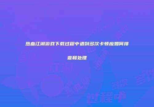 热血江湖游戏下载过程中遇到多次卡顿应如何排查和处理